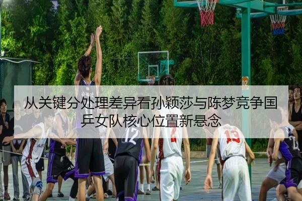 从关键分处理差异看孙颖莎与陈梦竞争国乒女队核心位置新悬念