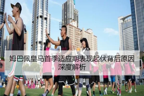 姆巴佩皇马首季适应期表现起伏背后原因深度解析